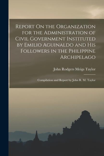 Report On the Organization for the Administration of Civil Government Instituted by Emilio Aguinaldo and His Followers in the Philippine Archipelago: