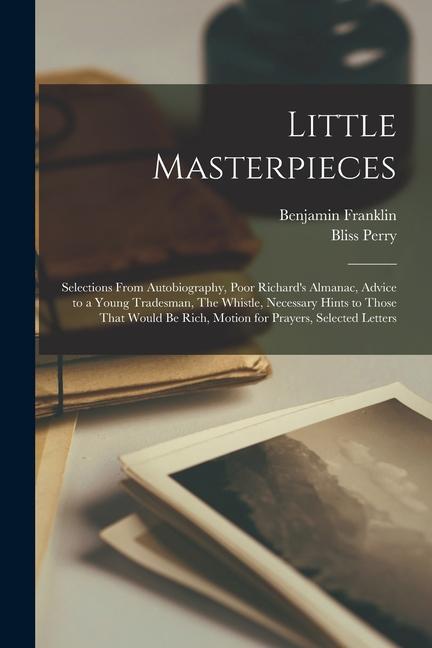 Little Masterpieces; Selections From Autobiography Poor Richard‘s Almanac Advice to a Young Tradesman The Whistle Necessary Hints to Those That Would be Rich Motion for Prayers Selected Letters