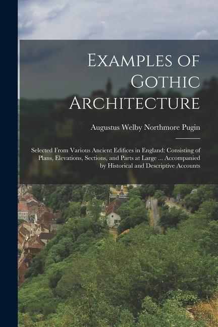 Examples of Gothic Architecture: Selected From Various Ancient Edifices in England: Consisting of Plans Elevations Sections and Parts at Large ...