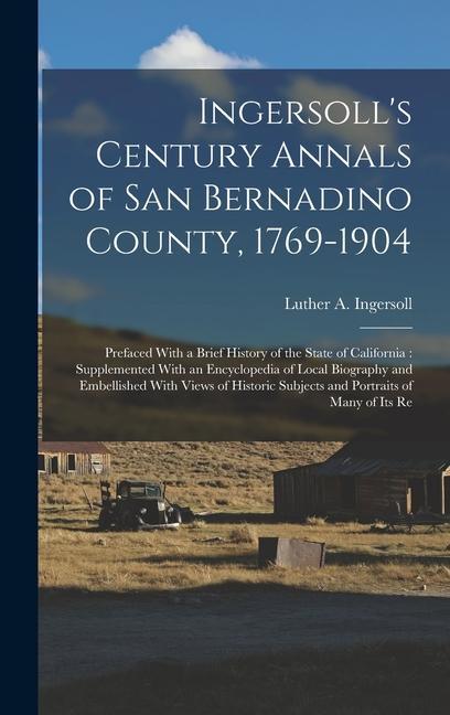 Ingersoll‘s Century Annals of San Bernadino County 1769-1904: Prefaced With a Brief History of the State of California: Supplemented With an Encyclop