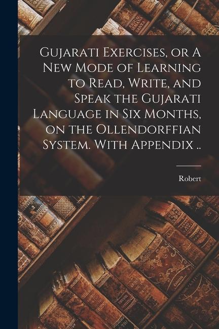 Gujarati Exercises or A New Mode of Learning to Read Write and Speak the Gujarati Language in Six Months on the Ollendorffian System. With Appendi