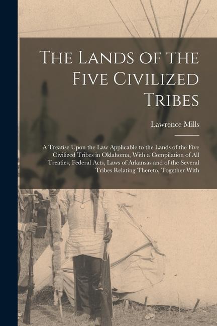 The Lands of the Five Civilized Tribes: A Treatise Upon the Law Applicable to the Lands of the Five Civilized Tribes in Oklahoma With a Compilation o