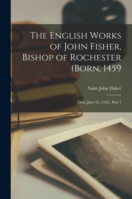 The English Works of John Fisher Bishop of Rochester (Born 1459; Died June 22 1535) Part 1