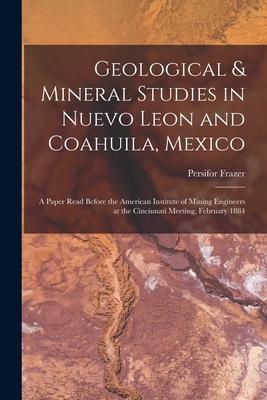 Geological & Mineral Studies in Nuevo Leon and Coahuila Mexico: A Paper Read Before the American Institute of Mining Engineers at the Cincinnati Meet