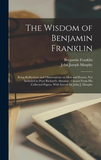 The Wisdom of Benjamin Franklin; Being Reflections and Observations on men and Events not Included in Poor Richard‘s Almanac; Chosen From his Collected Papers With Introd. by John J. Murphy