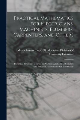 Practical Mathematics for Electricians Machinists Plumbers Carpenters and Others: Industrial Extension Courses in Practical Applied Mathematics an