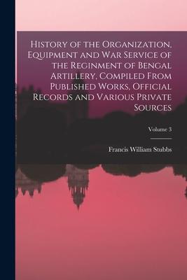 History of the Organization Equipment and War Service of the Reginment of Bengal Artillery Compiled From Published Works Official Records and Vario