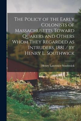 The Policy of the Early Colonists of Massachusetts Toward Quakers and Others Whom They Regarded as Intruders 1881 / by Henry L. Southwick