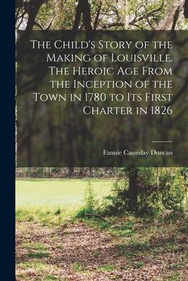 The Child‘s Story of the Making of Louisville. The Heroic age From the Inception of the Town in 1780 to its First Charter in 1826