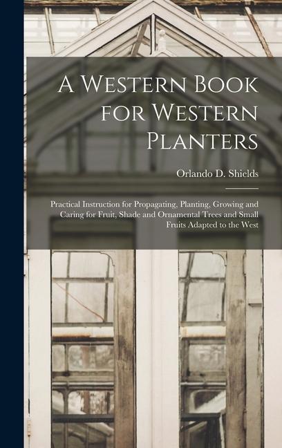 A Western Book for Western Planters; Practical Instruction for Propagating Planting Growing and Caring for Fruit Shade and Ornamental Trees and Small Fruits Adapted to the West