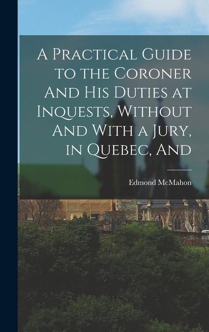 A Practical Guide to the Coroner And his Duties at Inquests Without And With a Jury in Quebec And