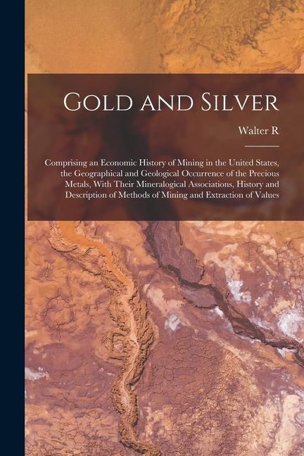 Gold and Silver; Comprising an Economic History of Mining in the United States the Geographical and Geological Occurrence of the Precious Metals Wit