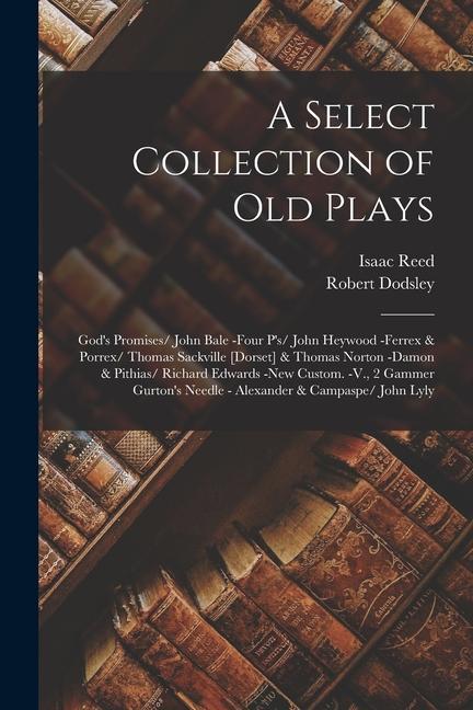 A Select Collection of Old Plays: God‘s Promises/ John Bale -Four P‘s/ John Heywood -Ferrex & Porrex/ Thomas Sackville [Dorset] & Thomas Norton -Damon