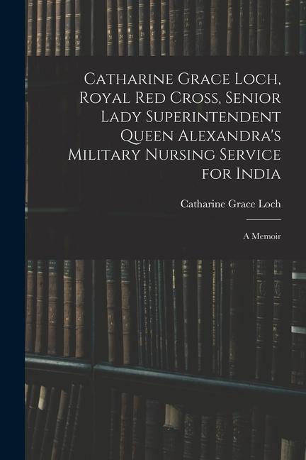 Catharine Grace Loch Royal Red Cross Senior Lady Superintendent Queen Alexandra‘s Military Nursing Service for India: A Memoir