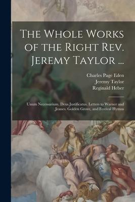 The Whole Works of the Right Rev. Jeremy Taylor ...: Unum Necessarium. Deus Justificatus. Letters to Warner and Jeanes. Golden Grove and Festival Hym