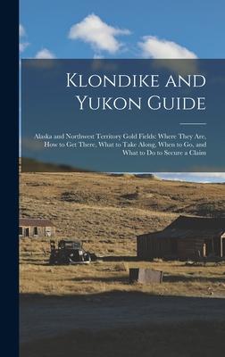 Klondike and Yukon Guide: Alaska and Northwest Territory Gold Fields: Where They are how to get There What to Take Along When to go and What