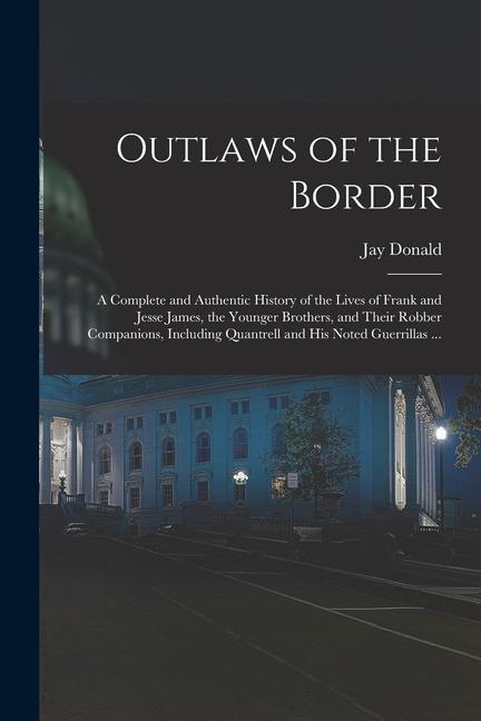 Outlaws of the Border: A Complete and Authentic History of the Lives of Frank and Jesse James the Younger Brothers and Their Robber Compani