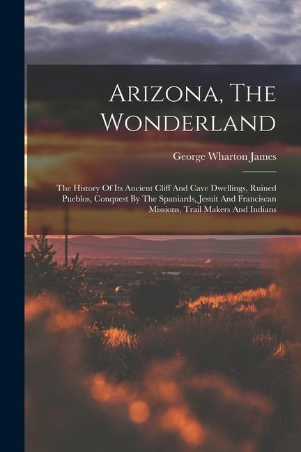 Arizona The Wonderland: The History Of Its Ancient Cliff And Cave Dwellings Ruined Pueblos Conquest By The Spaniards Jesuit And Franciscan