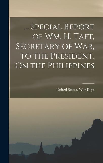 ... Special Report of Wm. H. Taft Secretary of War to the President On the Philippines