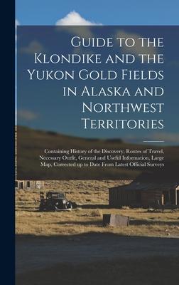 Guide to the Klondike and the Yukon Gold Fields in Alaska and Northwest Territories: Containing History of the Discovery Routes of Travel Necessary