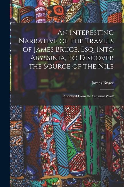 An Interesting Narrative of the Travels of James Bruce Esq. Into Abyssinia to Discover the Source of the Nile: Abridged From the Original Work
