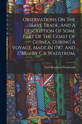 Observations On The Slave Trade And A Description Of Some Part Of The Coast Of Guinea During A Voyage Made In 1787 And 1788 ... By C.b. Wadstrom