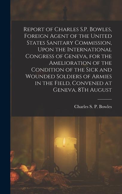 Report of Charles S.P. Bowles Foreign Agent of the United States Sanitary Commission Upon the International Congress of Geneva for the Amelioration