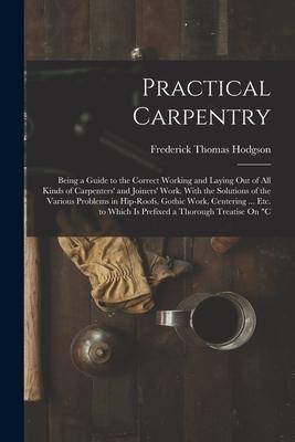 Practical Carpentry: Being a Guide to the Correct Working and Laying Out of All Kinds of Carpenters‘ and Joiners‘ Work. With the Solutions