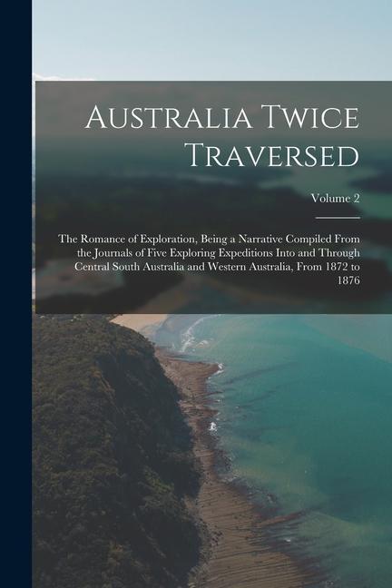 Australia Twice Traversed: The Romance of Exploration Being a Narrative Compiled From the Journals of Five Exploring Expeditions Into and Throug