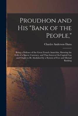 Proudhon and His Bank of the People: Being a Defence of the Great French Anarchist Showing the Evils of a Specie Currency and That Interest On Ca