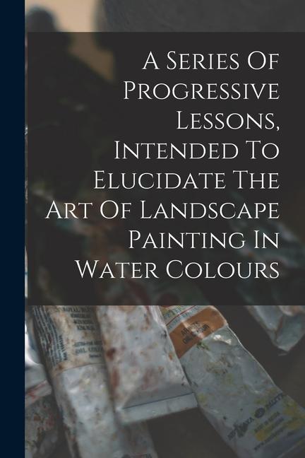 A Series Of Progressive Lessons Intended To Elucidate The Art Of Landscape Painting In Water Colours