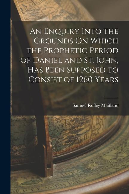 An Enquiry Into the Grounds On Which the Prophetic Period of Daniel and St. John Has Been Supposed to Consist of 1260 Years