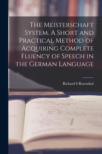 The Meisterschaft System. A Short and Practical Method of Acquiring Complete Fluency of Speech in the German Language