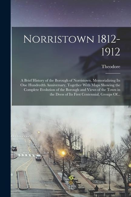 Norristown 1812-1912: A Brief History of the Borough of Norristown Memorializing Its One Hundredth Anniversary Together With Maps Showing