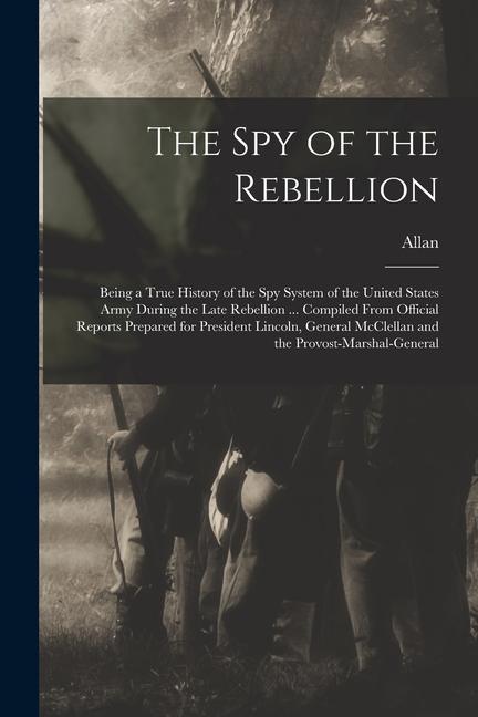 The Spy of the Rebellion; Being a True History of the Spy System of the United States Army During the Late Rebellion ... Compiled From Official Report