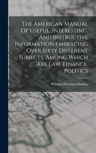 The American Manual Of Useful Interesting And Instructive Information Embracing Over Sixty Different Subjects Among Which Are Law Finance Politics