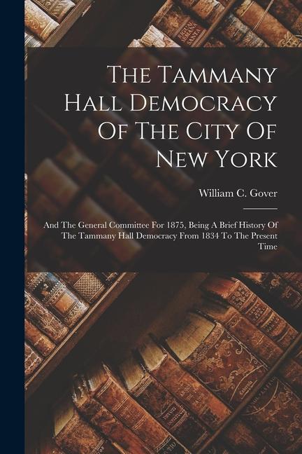 The Tammany Hall Democracy Of The City Of New York: And The General Committee For 1875 Being A Brief History Of The Tammany Hall Democracy From 1834