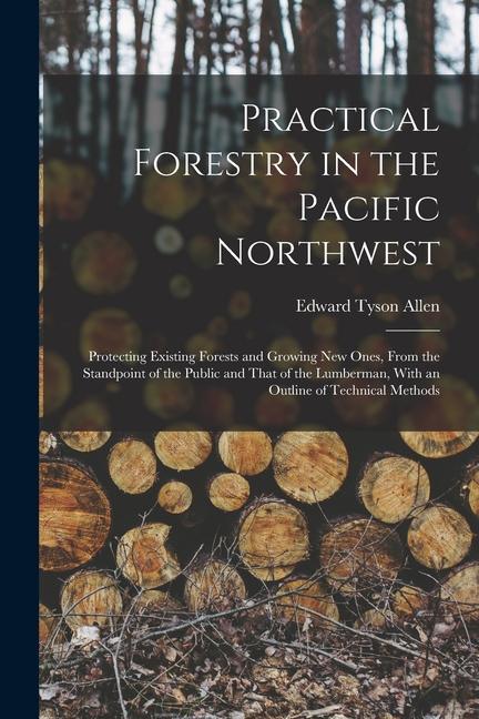 Practical Forestry in the Pacific Northwest; Protecting Existing Forests and Growing new Ones From the Standpoint of the Public and That of the Lumbe