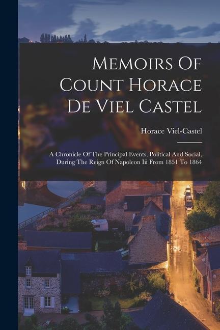 Memoirs Of Count Horace De Viel Castel: A Chronicle Of The Principal Events Political And Social During The Reign Of Napoleon Iii From 1851 To 1864