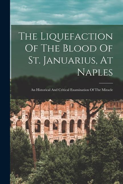 The Liquefaction Of The Blood Of St. Januarius At Naples: An Historical And Critical Examination Of The Miracle