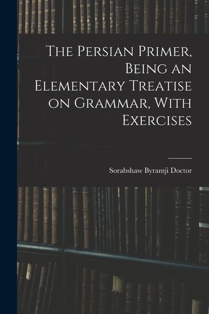 The Persian Primer Being an Elementary Treatise on Grammar With Exercises