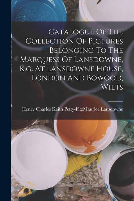 Catalogue Of The Collection Of Pictures Belonging To The Marquess Of Lansdowne K.g. At Lansdowne House London And Bowood Wilts