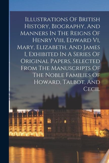 Illustrations Of British History Biography And Manners In The Reigns Of Henry Viii Edward Vi Mary Elizabeth And James I Exhibited In A Series O