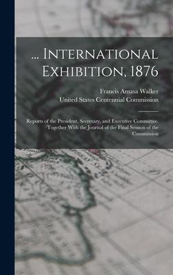 ... International Exhibition 1876: Reports of the President Secretary and Executive Committee. Together With the Journal of the Final Session of th