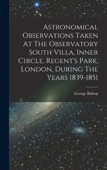 Astronomical Observations Taken At The Observatory South Villa Inner Circle Regent‘s Park London During The Years 1839-1851