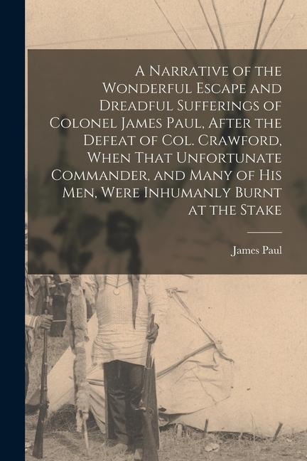 A Narrative of the Wonderful Escape and Dreadful Sufferings of Colonel James Paul After the Defeat of Col. Crawford When That Unfortunate Commander