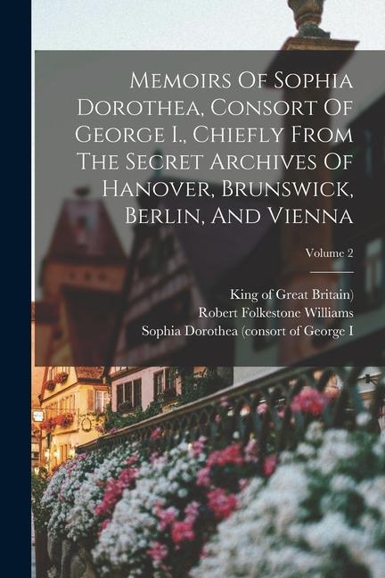 Memoirs Of Sophia Dorothea Consort Of George I. Chiefly From The Secret Archives Of Hanover Brunswick Berlin And Vienna; Volume 2