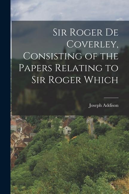 Sir Roger de Coverley Consisting of the Papers Relating to Sir Roger Which