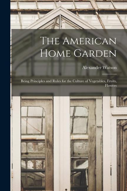 The American Home Garden: Being Principles and Rules for the Culture of Vegetables Fruits Flowers