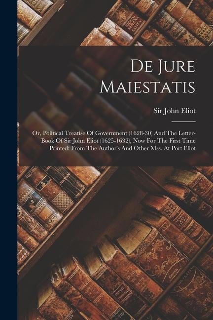 De Jure Maiestatis: Or Political Treatise Of Government (1628-30) And The Letter-book Of Sir John Eliot (1625-1632) Now For The First Ti
